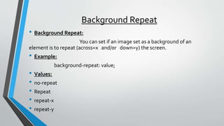 Background Repeat
• Background Repeat:
You can set if an image set as a background of an
element is to repeat (across=x and/or down=y) the screen.
• Example:
background-repeat: value;
• Values:
• no-repeat
• Repeat
• repeat-x
• repeat-y
 