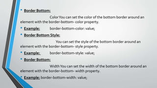 • Border Bottom:
ColorYou can set the color of the bottom border around an
element with the border-bottom- color property.
• Example: border-bottom-color: value;
• Border Bottom Style:
You can set the style of the bottom border around an
element with the border-bottom- style property.
• Example: border-bottom-style: value;
• Border Bottom:
WidthYou can set the width of the bottom border around an
element with the border-bottom- width property.
• Example: border-bottom-width: value;
 