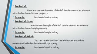 • Border Left:
ColorYou can set the color of the left border around an element
with the border-left- color property.
• Example: border-left-color: value;
• Border Left Style:
You can set the style of the left border around an element
with the border-left-style property.
• Example: border-left-style: value;
• Border LeftWidth:
You can set the width of the left border around an
element with the border-left- width property.
• Example: border-left-width: value;
 