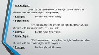 • Border Right:
ColorYou can set the color of the right border around an
element with the border-right- color property.
• Example: border-right-color: value;
• Border Right:
StyleYou can set the style of the right border around an
element with the border-right- style property.
• Example: border-right-style: value;
• Border Right:
WidthYou can set the width of the right border around an
element with the border-right- width property.
• Example: border-right-width: value
 