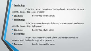• BorderTop:
ColorYou can set the color of the top border around an element
with the border-top- color property.
• Example: border-top-color: value;
• BorderTop:
StyleYou can set the style of the top border around an element
with the border-top- style property.
• Example: border-top-style: value;
• BorderTop:
WidthYou can set the width of the top border around an
element with the border-top- width property.
• Example: border-top-width: value;
 