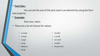 • Font Size :
You can set the size of the text used in an element by using the font-
size property.
• Example:
font-size: value ;
• There are a lot of choices for values:
• xx-large
• x-large
• Larger
• Large
• Medium
• Small
• Smaller
• x-small
• xx-small
• Length
• % (percent)
 