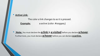 • Active Link:
The color a link changes to as it is pressed.
Example: a:active {color: #009900;}
• Note: You must declare the a:link & a:visited before you declare a:hover.
Furthermore, you must declare a:hover before you can declare a:active.
 
