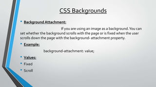 CSS Backgrounds
• Background Attachment:
If you are using an image as a background.You can
set whether the background scrolls with the page or is fixed when the user
scrolls down the page with the background- attachment property.
• Example:
background-attachment: value;
• Values:
• Fixed
• Scroll
 