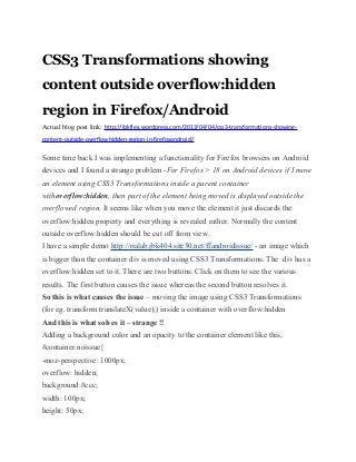 CSS3 Transformations showing
content outside overflow:hidden
region in Firefox/Android
Actual blog post link: http://jbkflex.wordpress.com/2013/04/04/css3-transformations-showing-
content-outside-overflowhidden-region-in-firefoxandroid/
Some time back I was implementing a functionality for Firefox browsers on Android
devices and I found a strange problem -For Firefox > 18 on Android devices if I move
an element using CSS3 Transformations inside a parent container
withoverflow:hidden, then part of the element being moved is displayed outside the
overflowed region. It seems like when you move the element it just discards the
overflow:hidden property and everything is revealed rather. Normally the content
outside overflow:hidden should be cut off from view.
I have a simple demo http://rialab.jbk404.site50.net/ffandroidissue/ - an image which
is bigger than the container div is moved using CSS3 Transformations. The div has a
overflow:hidden set to it. There are two buttons. Click on them to see the various
results. The first button causes the issue whereas the second button resolves it.
So this is what causes the issue – moving the image using CSS3 Transformations
(for eg. transform:translateX(value);) inside a container with overflow:hidden
And this is what solves it – strange !!
Adding a background color and an opacity to the container element like this,
#container.noissue{
-moz-perspective: 1000px;
overflow: hidden;
background:#ccc;
width: 100px;
height: 50px;
 