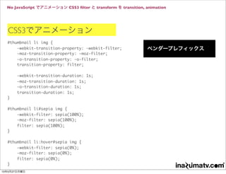 No JavaScript でアニメーション CSS3 ﬁlter と transform を transition, animation
CSS3でアニメーション
#thumbnail li img {
-webkit-transition-property: -webkit-filter;
-moz-transition-property: -moz-filter;
-o-transition-property: -o-filter;
transition-property: filter;
-webkit-transition-duration: 1s;
-moz-transition-duration: 1s;
-o-transition-duration: 1s;
transition-duration: 1s;
}
#thumbnail li#sepia img {
-webkit-filter: sepia(100%);
-moz-filter: sepia(100%);
filter: sepia(100%);
}
#thumbnail li:hover#sepia img {
-webkit-filter: sepia(0%);
-moz-filter: sepia(0%);
filter: sepia(0%);
}
ベンダープレフィックス
13年5月27日月曜日
 
