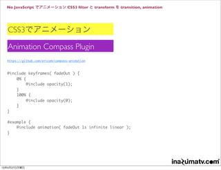 No JavaScript でアニメーション CSS3 ﬁlter と transform を transition, animation
CSS3でアニメーション
Animation Compass Plugin
https://github.com/ericam/compass-animation
@include keyframes( fadeOut ) {
0% {
@include opacity(1);
}
100% {
@include opacity(0);
}
}
#example {
@include animation( fadeOut 1s infinite linear );
}
13年5月27日月曜日
 