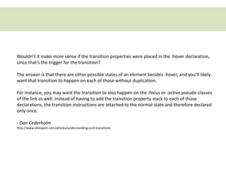 Wouldn’t it make more sense if the transition properties were placed in the :hover declaration,
since that’s the trigger for the transition?

The answer is that there are other possible states of an element besides :hover, and you’ll likely
want that transition to happen on each of those without duplication.

For instance, you may want the transition to also happen on the :focus or :active pseudo-classes
of the link as well. Instead of having to add the transition property stack to each of those
declarations, the transition instructions are attached to the normal state and therefore declared
only once.

- Dan Cederholm
http://www.alistapart.com/articles/understanding-css3-transitions
 