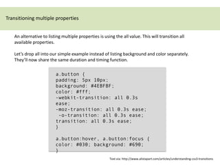 Transitioning multiple properties


   An alternative to listing multiple properties is using the all value. This will transition all
   available properties.

   Let’s drop all into our simple example instead of listing background and color separately.
   They’ll now share the same duration and timing function.

                         a.button {
                         padding: 5px 10px;
                         background: #4EBFBF;
                         color: #fff;
                         -webkit-transition: all 0.3s
                         ease;
                         -moz-transition: all 0.3s ease;
                          -o-transition: all 0.3s ease;
                         transition: all 0.3s ease;
                         }

                         a.button:hover, a.button:focus {
                         color: #030; background: #690;
                         }
                                                       Text via: http://www.alistapart.com/articles/understanding-css3-transitions
 