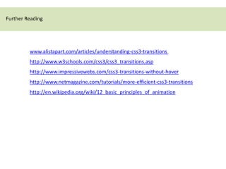 Further Reading




         www.alistapart.com/articles/understanding-css3-transitions
         http://www.w3schools.com/css3/css3_transitions.asp
         http://www.impressivewebs.com/css3-transitions-without-hover
         http://www.netmagazine.com/tutorials/more-efficient-css3-transitions
         http://en.wikipedia.org/wiki/12_basic_principles_of_animation
 
