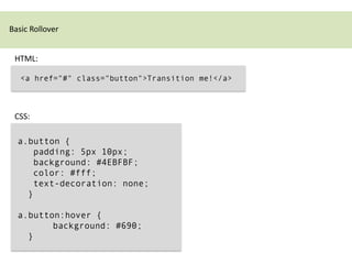 Basic Rollover


 HTML:

   <a href="#" class="button">Transition me!</a>



 CSS:

  a.button {
     padding: 5px 10px;
     background: #4EBFBF;
     color: #fff;
     text-decoration: none;
    }

  a.button:hover {
         background: #690;
    }
 