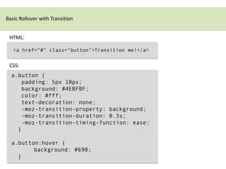 Basic Rollover with Transition


 HTML:

   <a href="#" class="button">Transition me!</a>


 CSS:
  a.button {
     padding: 5px 10px;
     background: #4EBFBF;
     color: #fff;
     text-decoration: none;
     -moz-transition-property: background;
     -moz-transition-duration: 0.3s;
     -moz-transition-timing-function: ease;
    }

  a.button:hover {
         background: #690;
    }
 