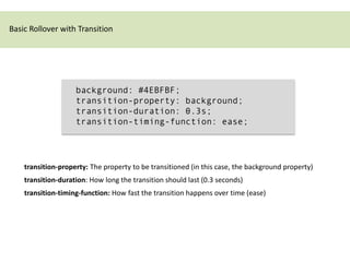Basic Rollover with Transition




                    background: #4EBFBF;
                    transition-property: background;
                    transition-duration: 0.3s;
                    transition-timing-function: ease;




    transition-property: The property to be transitioned (in this case, the background property)
    transition-duration: How long the transition should last (0.3 seconds)
    transition-timing-function: How fast the transition happens over time (ease)
 