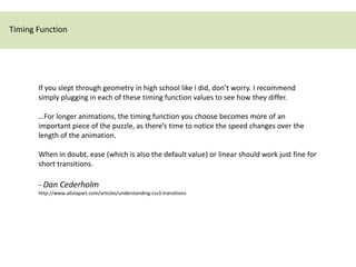 Timing Function




       If you slept through geometry in high school like I did, don’t worry. I recommend
       simply plugging in each of these timing function values to see how they differ.

       …For longer animations, the timing function you choose becomes more of an
       important piece of the puzzle, as there’s time to notice the speed changes over the
       length of the animation.

       When in doubt, ease (which is also the default value) or linear should work just fine for
       short transitions.

       - Dan Cederholm
       http://www.alistapart.com/articles/understanding-css3-transitions
 