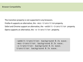 Browser Compatibility




  The transition property is not supported in any browsers.
  Firefox 4 supports an alternative, the -moz-transition property.
  Safari and Chrome support an alternative, the -webkit-transition property.
  Opera supports an alternative, the -o-transition property.




                -webkit-transition: background 0.3s ease;
                -moz-transition: background 0.3s ease;
                -o-transition: background 0.3s ease;
                transition: background 0.3s ease;
 