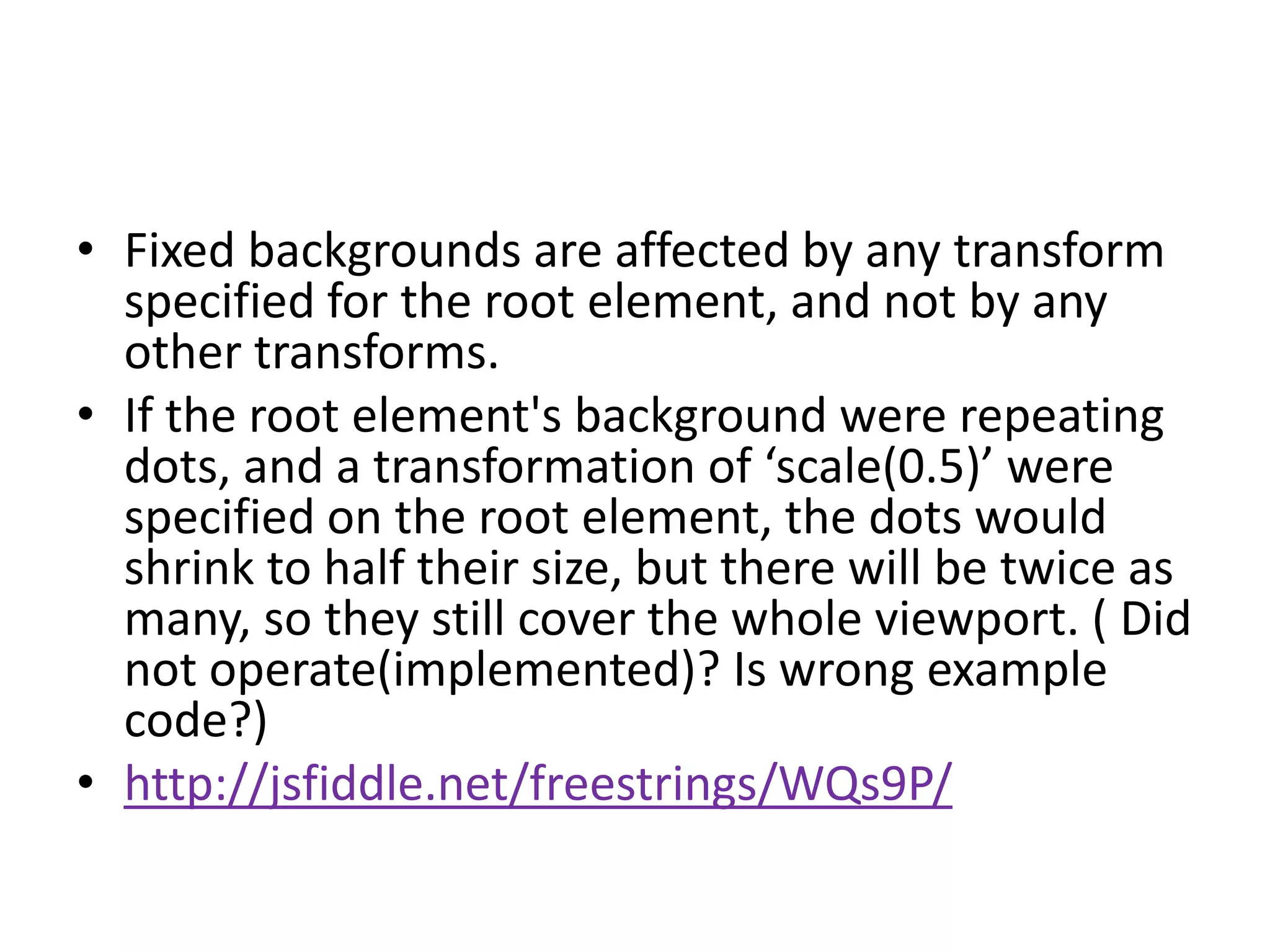 • Fixed backgrounds are affected by any transform
  specified for the root element, and not by any
  other transforms.
• If the root element's background were repeating
  dots, and a transformation of ‘scale(0.5)’ were
  specified on the root element, the dots would
  shrink to half their size, but there will be twice as
  many, so they still cover the whole viewport. ( Did
  not operate(implemented)? Is wrong example
  code?)
• http://jsfiddle.net/freestrings/WQs9P/
 
