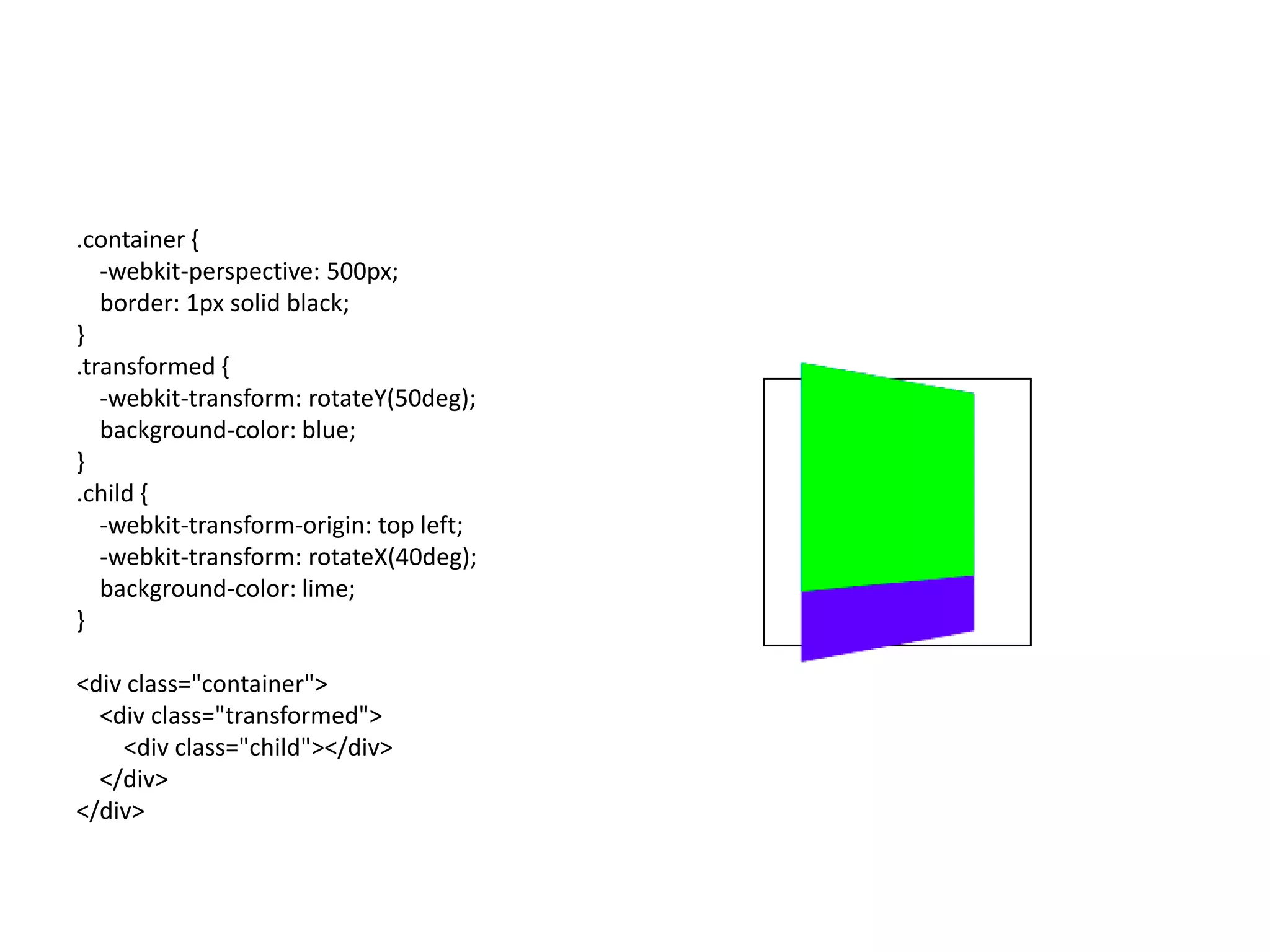 .container {
   -webkit-perspective: 500px;
   border: 1px solid black;
}
.transformed {
   -webkit-transform: rotateY(50deg);
   background-color: blue;
}
.child {
   -webkit-transform-origin: top left;
   -webkit-transform: rotateX(40deg);
   background-color: lime;
}

<div class="container">
  <div class="transformed">
    <div class="child"></div>
  </div>
</div>
 