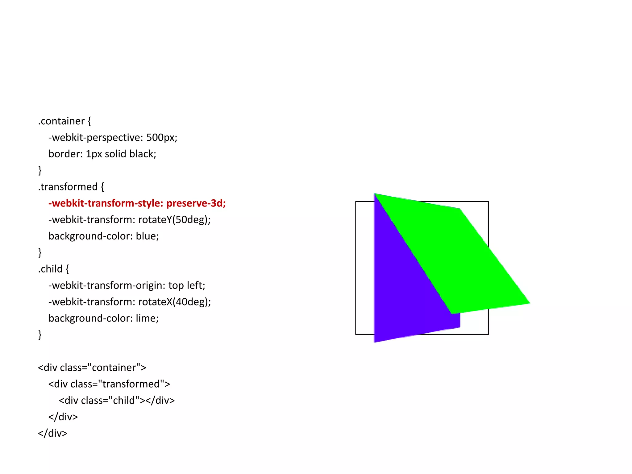 .container {
   -webkit-perspective: 500px;
   border: 1px solid black;
}
.transformed {
   -webkit-transform-style: preserve-3d;
   -webkit-transform: rotateY(50deg);
   background-color: blue;
}
.child {
   -webkit-transform-origin: top left;
   -webkit-transform: rotateX(40deg);
   background-color: lime;
}

<div class="container">
  <div class="transformed">
     <div class="child"></div>
  </div>
</div>
 