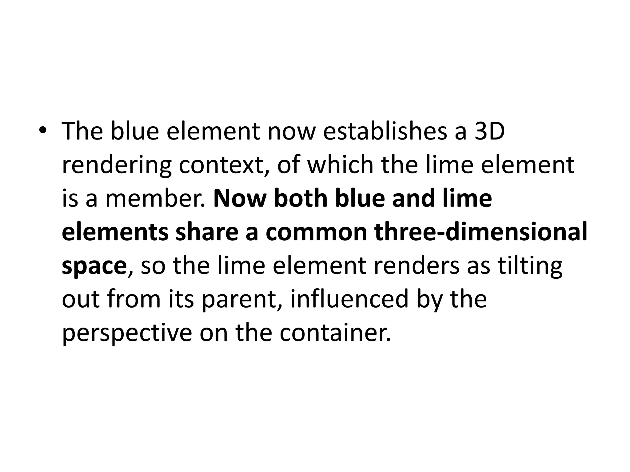 • The blue element now establishes a 3D
  rendering context, of which the lime element
  is a member. Now both blue and lime
  elements share a common three-dimensional
  space, so the lime element renders as tilting
  out from its parent, influenced by the
  perspective on the container.
 