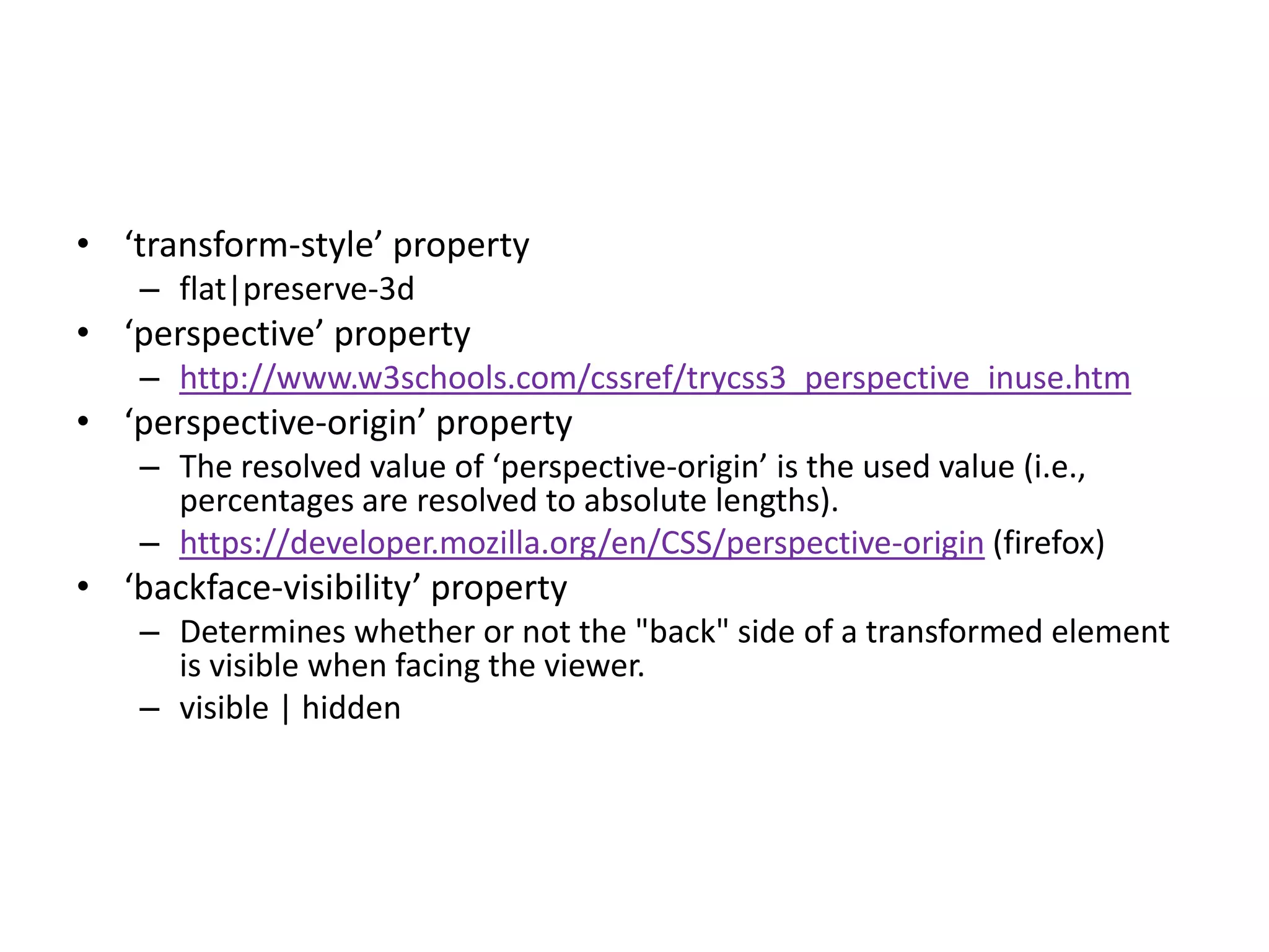 • ‘transform-style’ property
    – flat|preserve-3d
• ‘perspective’ property
    – http://www.w3schools.com/cssref/trycss3_perspective_inuse.htm
• ‘perspective-origin’ property
    – The resolved value of ‘perspective-origin’ is the used value (i.e.,
      percentages are resolved to absolute lengths).
    – https://developer.mozilla.org/en/CSS/perspective-origin (firefox)
• ‘backface-visibility’ property
    – Determines whether or not the "back" side of a transformed element
      is visible when facing the viewer.
    – visible | hidden
 