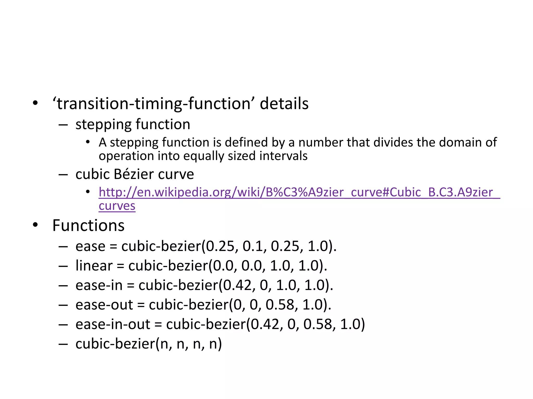 • ‘transition-timing-function’ details
   – stepping function
        • A stepping function is defined by a number that divides the domain of
          operation into equally sized intervals
   – cubic Bézier curve
        • http://en.wikipedia.org/wiki/B%C3%A9zier_curve#Cubic_B.C3.A9zier_
          curves
• Functions
   –   ease = cubic-bezier(0.25, 0.1, 0.25, 1.0).
   –   linear = cubic-bezier(0.0, 0.0, 1.0, 1.0).
   –   ease-in = cubic-bezier(0.42, 0, 1.0, 1.0).
   –   ease-out = cubic-bezier(0, 0, 0.58, 1.0).
   –   ease-in-out = cubic-bezier(0.42, 0, 0.58, 1.0)
   –   cubic-bezier(n, n, n, n)
 