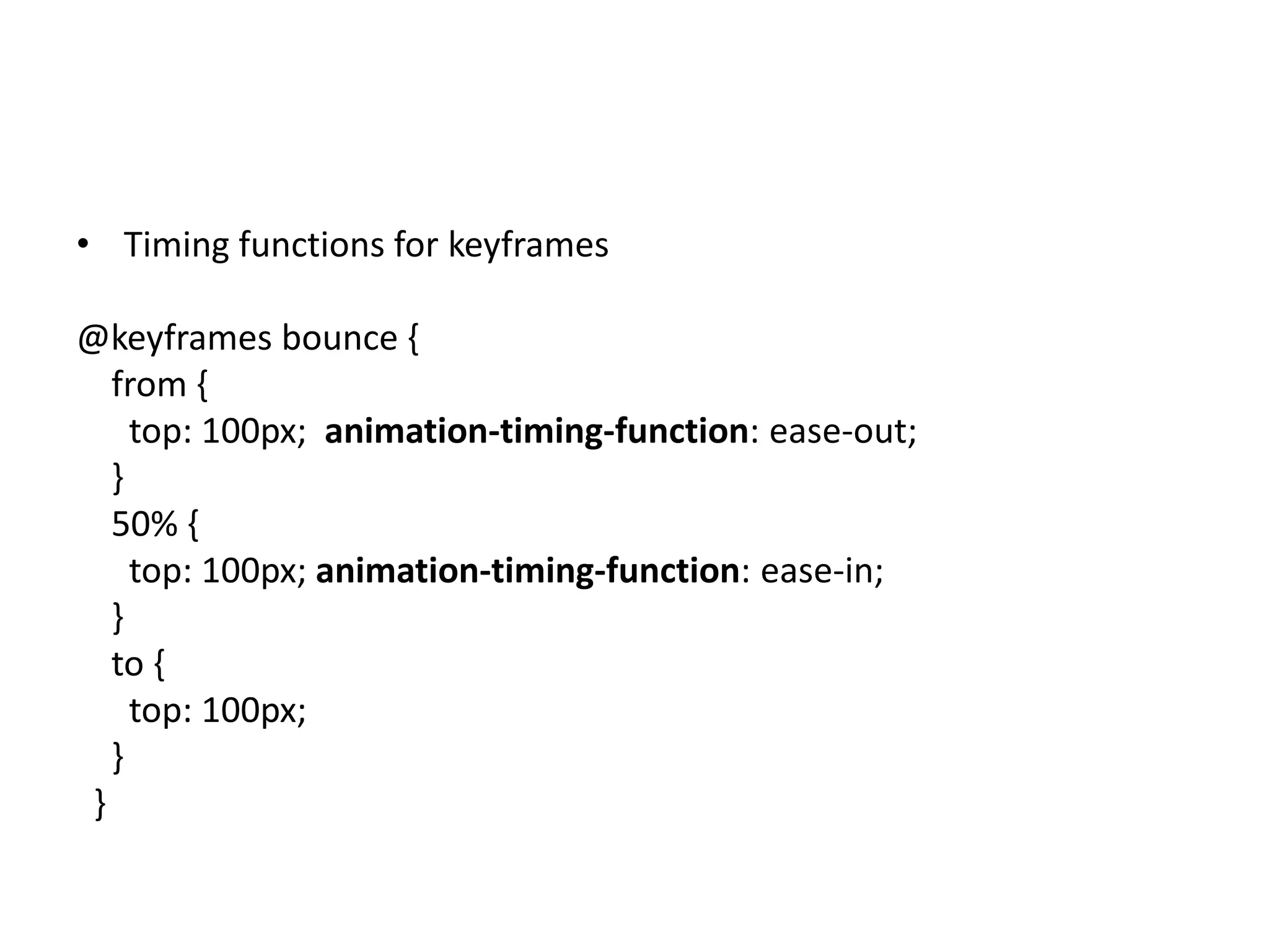• Timing functions for keyframes

@keyframes bounce {
   from {
     top: 100px; animation-timing-function: ease-out;
   }
   50% {
     top: 100px; animation-timing-function: ease-in;
   }
   to {
     top: 100px;
   }
 }
 