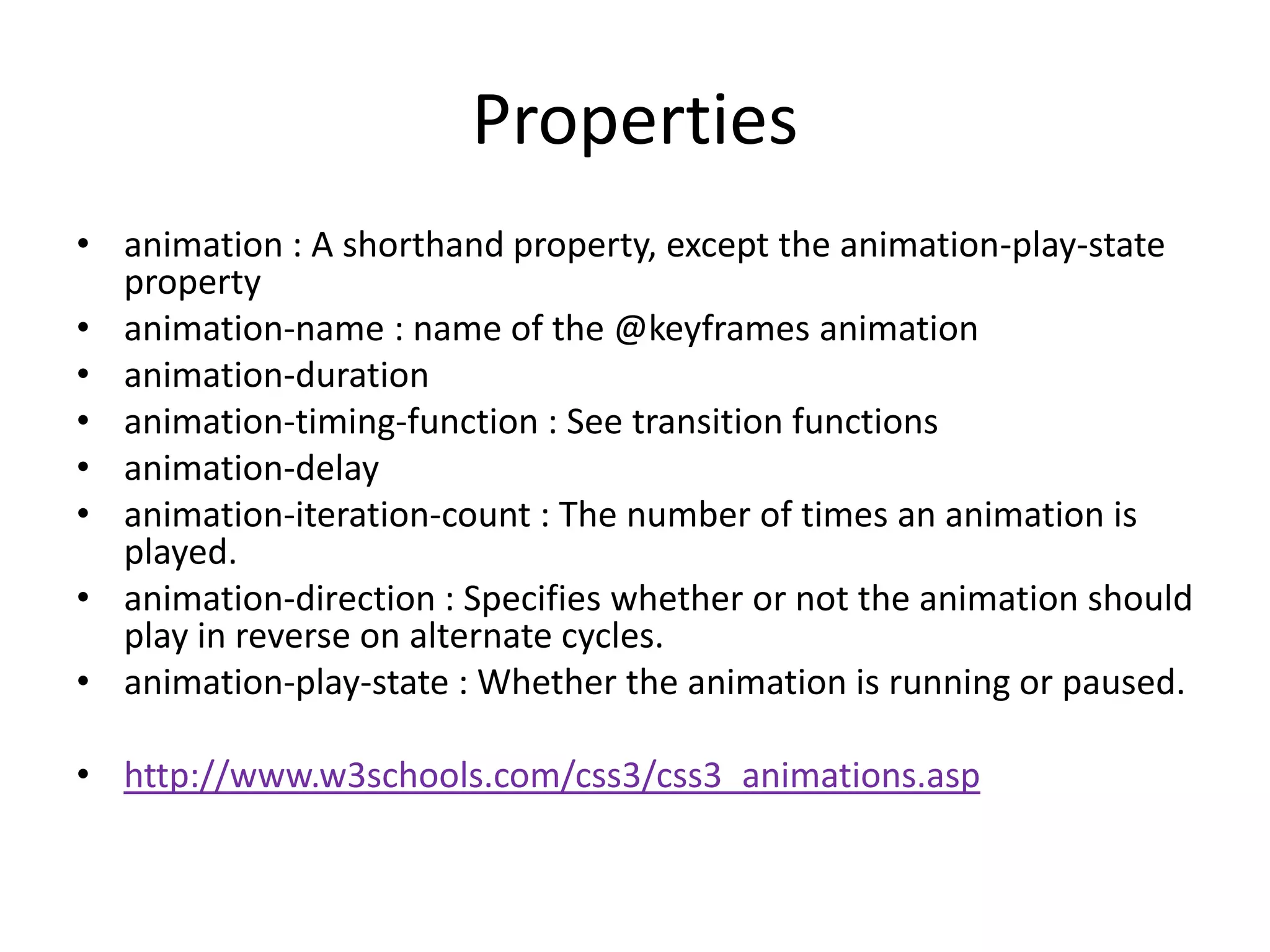 Properties
• animation : A shorthand property, except the animation-play-state
  property
• animation-name : name of the @keyframes animation
• animation-duration
• animation-timing-function : See transition functions
• animation-delay
• animation-iteration-count : The number of times an animation is
  played.
• animation-direction : Specifies whether or not the animation should
  play in reverse on alternate cycles.
• animation-play-state : Whether the animation is running or paused.

• http://www.w3schools.com/css3/css3_animations.asp
 