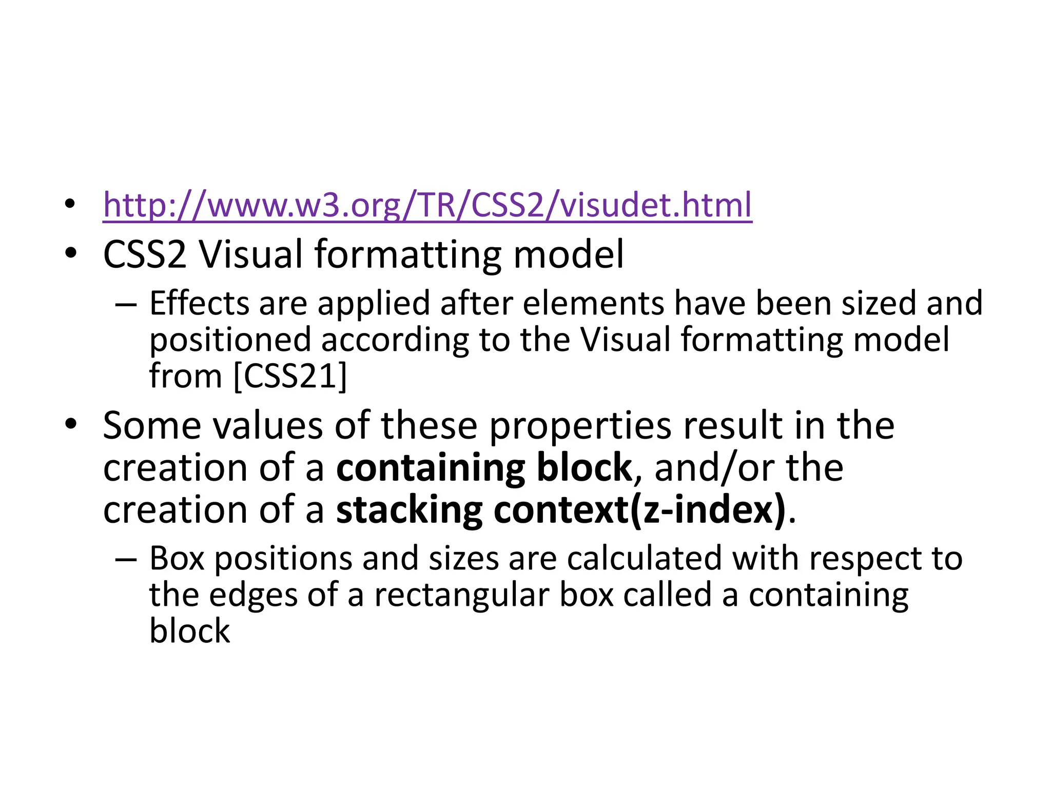• http://www.w3.org/TR/CSS2/visudet.html
• CSS2 Visual formatting model
   – Effects are applied after elements have been sized and
     positioned according to the Visual formatting model
     from [CSS21]
• Some values of these properties result in the
  creation of a containing block, and/or the
  creation of a stacking context(z-index).
   – Box positions and sizes are calculated with respect to
     the edges of a rectangular box called a containing
     block
 