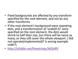• Fixed backgrounds are affected by any transform
  specified for the root element, and not by any
  other transforms.
• If the root element's background were repeating
  dots, and a transformation of ‘scale(0.5)’ were
  specified on the root element, the dots would
  shrink to half their size, but there will be twice as
  many, so they still cover the whole viewport. ( Did
  not operate(implemented)? Is wrong example
  code?)
• http://jsfiddle.net/freestrings/WQs9P/
 