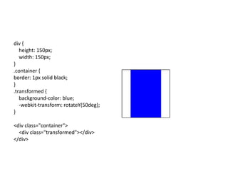 div {
   height: 150px;
   width: 150px;
}
.container {
border: 1px solid black;
}
.transformed {
   background-color: blue;
   -webkit-transform: rotateY(50deg);
}

<div class="container">
  <div class="transformed"></div>
</div>
 