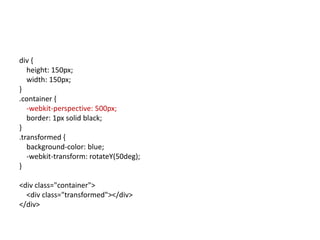 div {
   height: 150px;
   width: 150px;
}
.container {
   -webkit-perspective: 500px;
   border: 1px solid black;
}
.transformed {
   background-color: blue;
   -webkit-transform: rotateY(50deg);
}

<div class="container">
  <div class="transformed"></div>
</div>
 