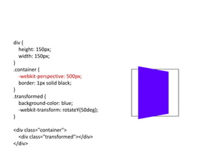 div {
   height: 150px;
   width: 150px;
}
.container {
   -webkit-perspective: 500px;
   border: 1px solid black;
}
.transformed {
   background-color: blue;
   -webkit-transform: rotateY(50deg);
}

<div class="container">
  <div class="transformed"></div>
</div>
 