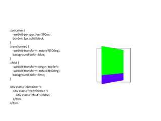 .container {
   -webkit-perspective: 500px;
   border: 1px solid black;
}
.transformed {
   -webkit-transform: rotateY(50deg);
   background-color: blue;
}
.child {
   -webkit-transform-origin: top left;
   -webkit-transform: rotateX(40deg);
   background-color: lime;
}

<div class="container">
  <div class="transformed">
    <div class="child"></div>
  </div>
</div>
 