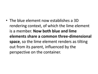• The blue element now establishes a 3D
  rendering context, of which the lime element
  is a member. Now both blue and lime
  elements share a common three-dimensional
  space, so the lime element renders as tilting
  out from its parent, influenced by the
  perspective on the container.
 
