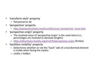 • ‘transform-style’ property
    – flat|preserve-3d
• ‘perspective’ property
    – http://www.w3schools.com/cssref/trycss3_perspective_inuse.htm
• ‘perspective-origin’ property
    – The resolved value of ‘perspective-origin’ is the used value (i.e.,
      percentages are resolved to absolute lengths).
    – https://developer.mozilla.org/en/CSS/perspective-origin (firefox)
• ‘backface-visibility’ property
    – Determines whether or not the "back" side of a transformed element
      is visible when facing the viewer.
    – visible | hidden
 