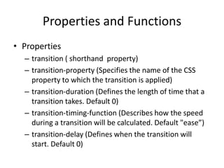 Properties and Functions
• Properties
  – transition ( shorthand property)
  – transition-property (Specifies the name of the CSS
    property to which the transition is applied)
  – transition-duration (Defines the length of time that a
    transition takes. Default 0)
  – transition-timing-function (Describes how the speed
    during a transition will be calculated. Default "ease”)
  – transition-delay (Defines when the transition will
    start. Default 0)
 