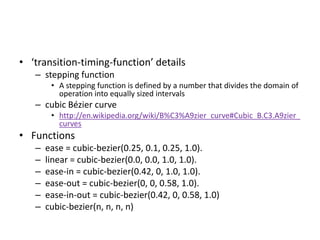 • ‘transition-timing-function’ details
   – stepping function
        • A stepping function is defined by a number that divides the domain of
          operation into equally sized intervals
   – cubic Bézier curve
        • http://en.wikipedia.org/wiki/B%C3%A9zier_curve#Cubic_B.C3.A9zier_
          curves
• Functions
   –   ease = cubic-bezier(0.25, 0.1, 0.25, 1.0).
   –   linear = cubic-bezier(0.0, 0.0, 1.0, 1.0).
   –   ease-in = cubic-bezier(0.42, 0, 1.0, 1.0).
   –   ease-out = cubic-bezier(0, 0, 0.58, 1.0).
   –   ease-in-out = cubic-bezier(0.42, 0, 0.58, 1.0)
   –   cubic-bezier(n, n, n, n)
 
