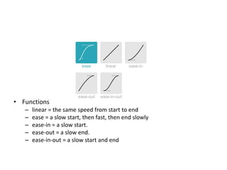 • Functions
   –   linear = the same speed from start to end
   –   ease = a slow start, then fast, then end slowly
   –   ease-in = a slow start.
   –   ease-out = a slow end.
   –   ease-in-out = a slow start and end
 