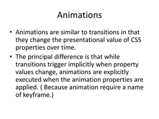 Animations
• Animations are similar to transitions in that
  they change the presentational value of CSS
  properties over time.
• The principal difference is that while
  transitions trigger implicitly when property
  values change, animations are explicitly
  executed when the animation properties are
  applied. ( Because animation require a name
  of keyframe.)
 