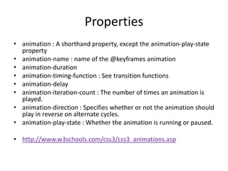 Properties
• animation : A shorthand property, except the animation-play-state
  property
• animation-name : name of the @keyframes animation
• animation-duration
• animation-timing-function : See transition functions
• animation-delay
• animation-iteration-count : The number of times an animation is
  played.
• animation-direction : Specifies whether or not the animation should
  play in reverse on alternate cycles.
• animation-play-state : Whether the animation is running or paused.

• http://www.w3schools.com/css3/css3_animations.asp
 