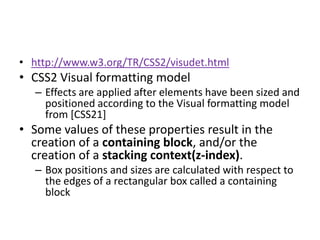 • http://www.w3.org/TR/CSS2/visudet.html
• CSS2 Visual formatting model
   – Effects are applied after elements have been sized and
     positioned according to the Visual formatting model
     from [CSS21]
• Some values of these properties result in the
  creation of a containing block, and/or the
  creation of a stacking context(z-index).
   – Box positions and sizes are calculated with respect to
     the edges of a rectangular box called a containing
     block
 