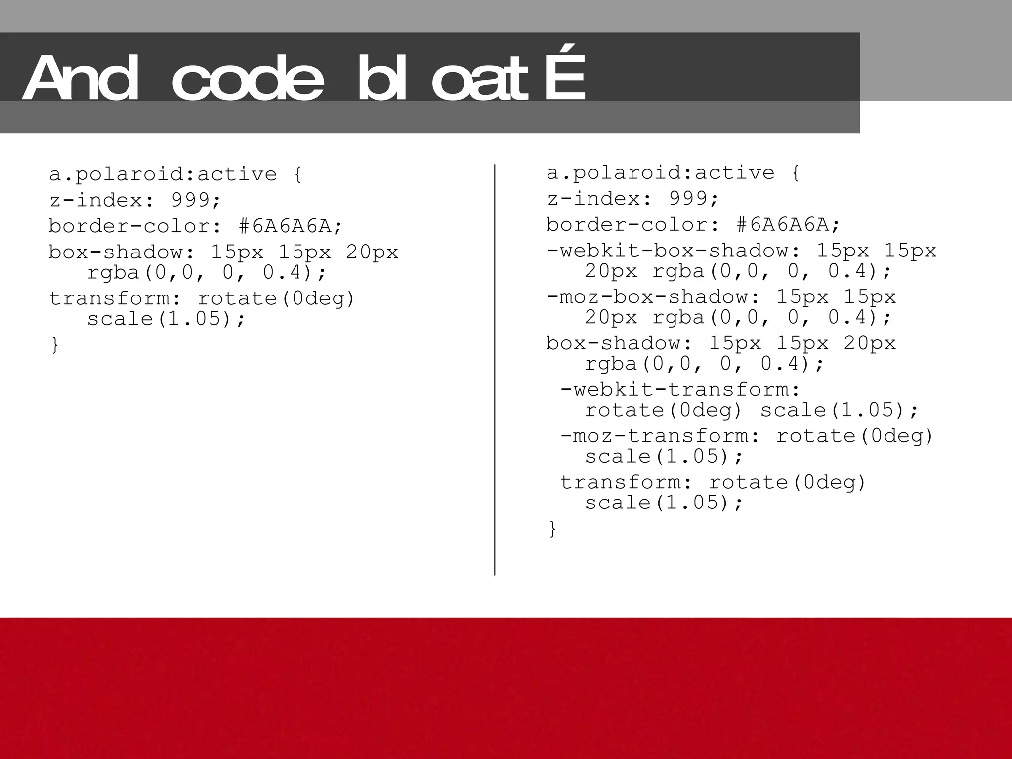 And code bloat… a.polaroid:active { z-index: 999; border-color: #6A6A6A; box-shadow: 15px 15px 20px rgba(0,0, 0, 0.4); transform: rotate(0deg) scale(1.05); } a.polaroid:active { z-index: 999; border-color: #6A6A6A; -webkit-box-shadow: 15px 15px 20px rgba(0,0, 0, 0.4); -moz-box-shadow: 15px 15px 20px rgba(0,0, 0, 0.4); box-shadow: 15px 15px 20px rgba(0,0, 0, 0.4); -webkit-transform: rotate(0deg) scale(1.05); -moz-transform: rotate(0deg) scale(1.05); transform: rotate(0deg) scale(1.05); } 
