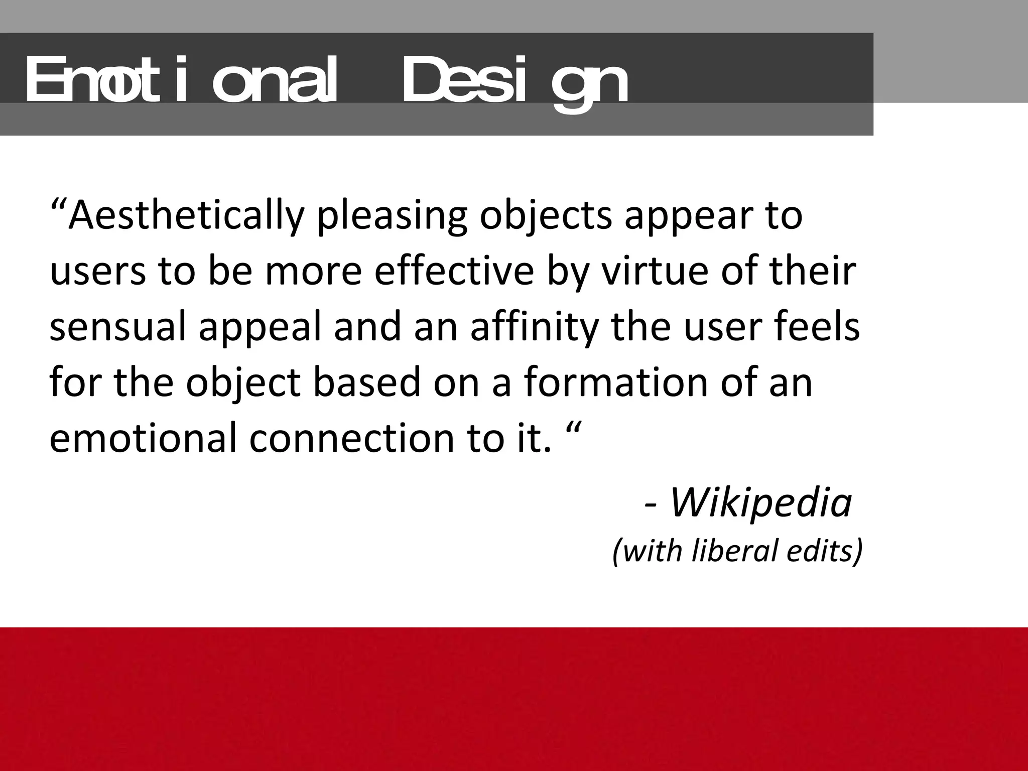 Emotional Design “ Aesthetically pleasing  objects appear to users to be  more effective  by virtue of their sensual appeal and  an affinity  the user feels for the object based on a formation of an  emotional connection  to it. “ - Wikipedia  (with liberal edits) 