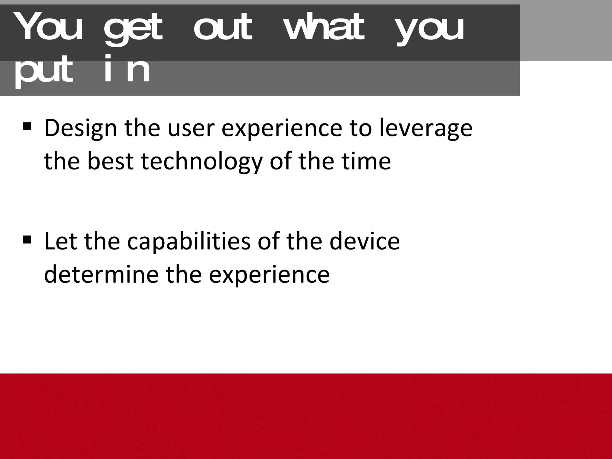 You get out what you put in Design the user experience to leverage the best technology of the time Let the capabilities of the device determine the experience 