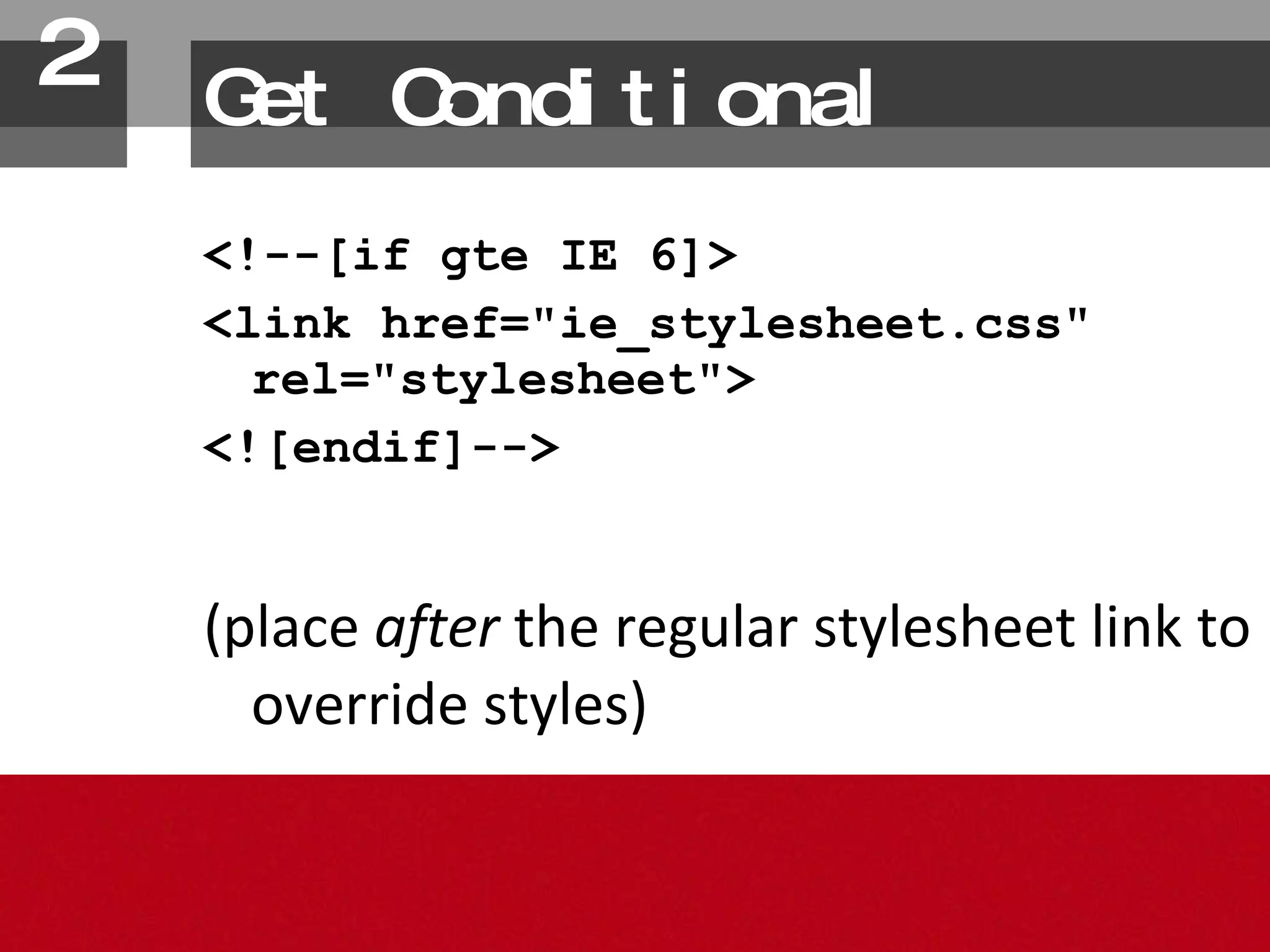 Get Conditional <!--[if gte IE 6]> <link href="ie_stylesheet.css" rel="stylesheet"> <![endif]--> (place  after  the regular stylesheet link to override styles) 2. 