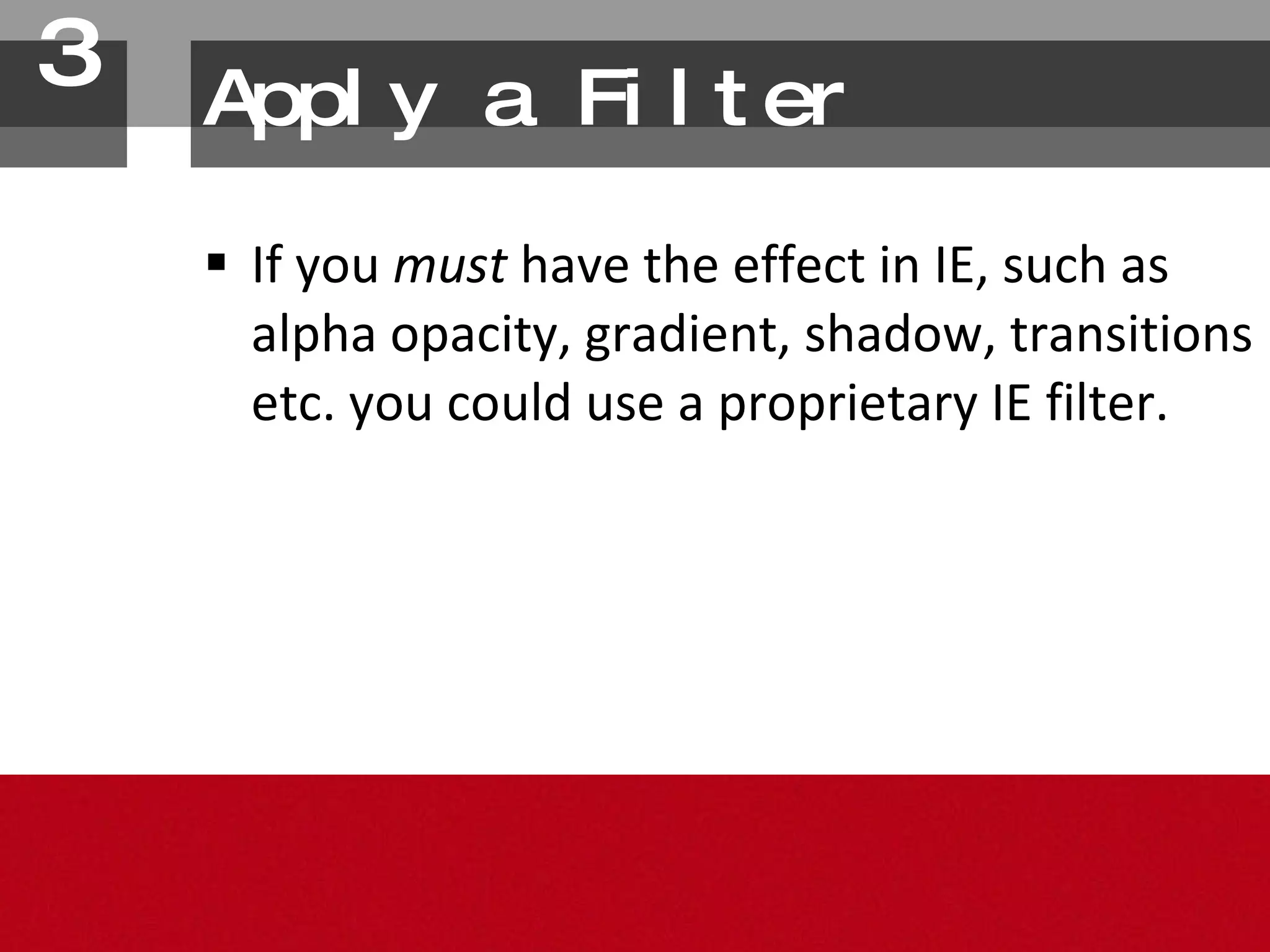 If you  must  have the effect in IE, such as alpha opacity, gradient, shadow, transitions etc. you could use a proprietary IE filter. Apply a Filter 3. 