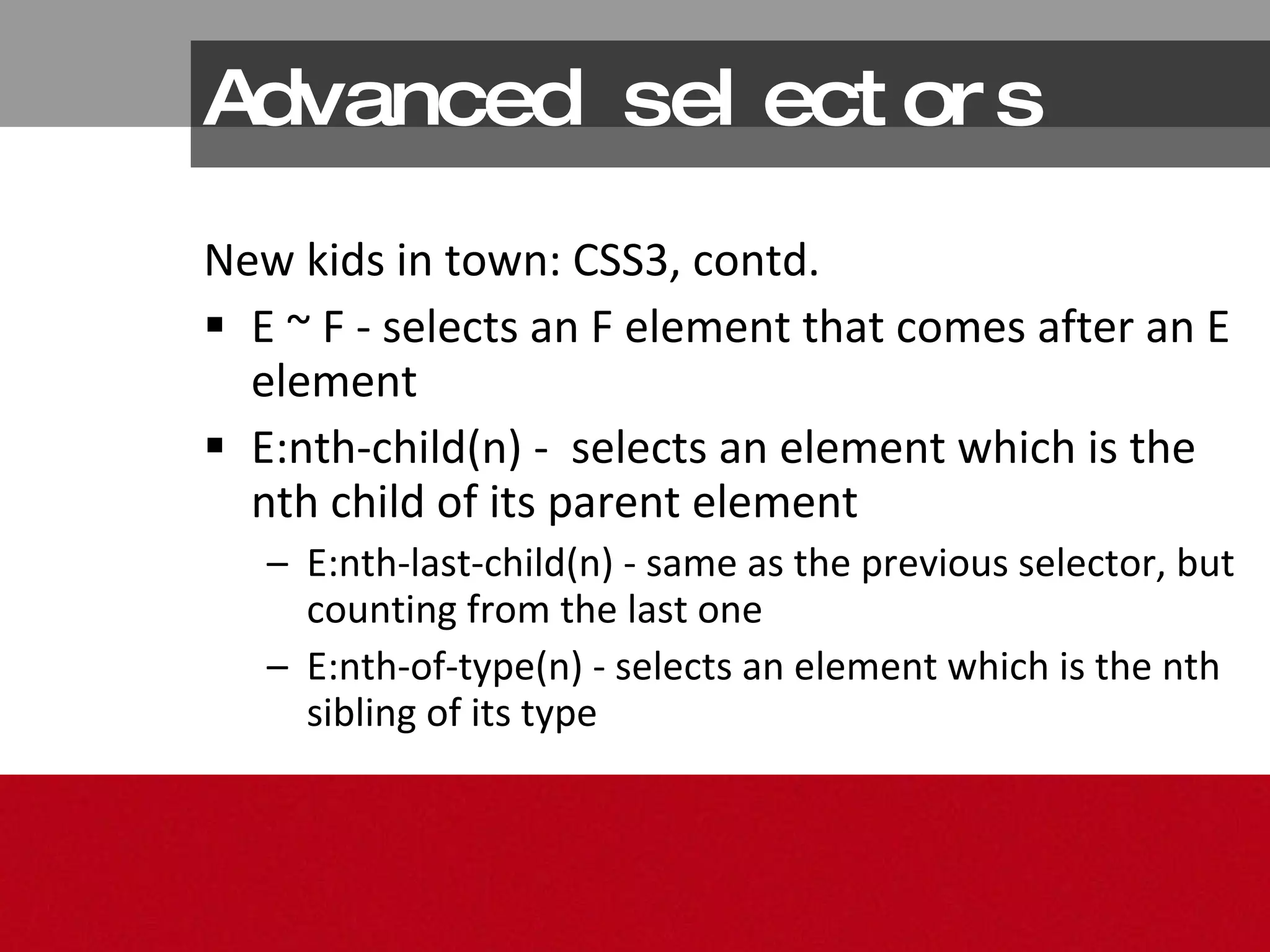 Advanced selectors New kids in town: CSS3, contd. E ~ F - selects an F element that comes after an E element  E:nth-child(n) -  selects an element which is the nth child of its parent element  E:nth-last-child(n) - same as the previous selector, but counting from the last one  E:nth-of-type(n) - selects an element which is the nth sibling of its type 