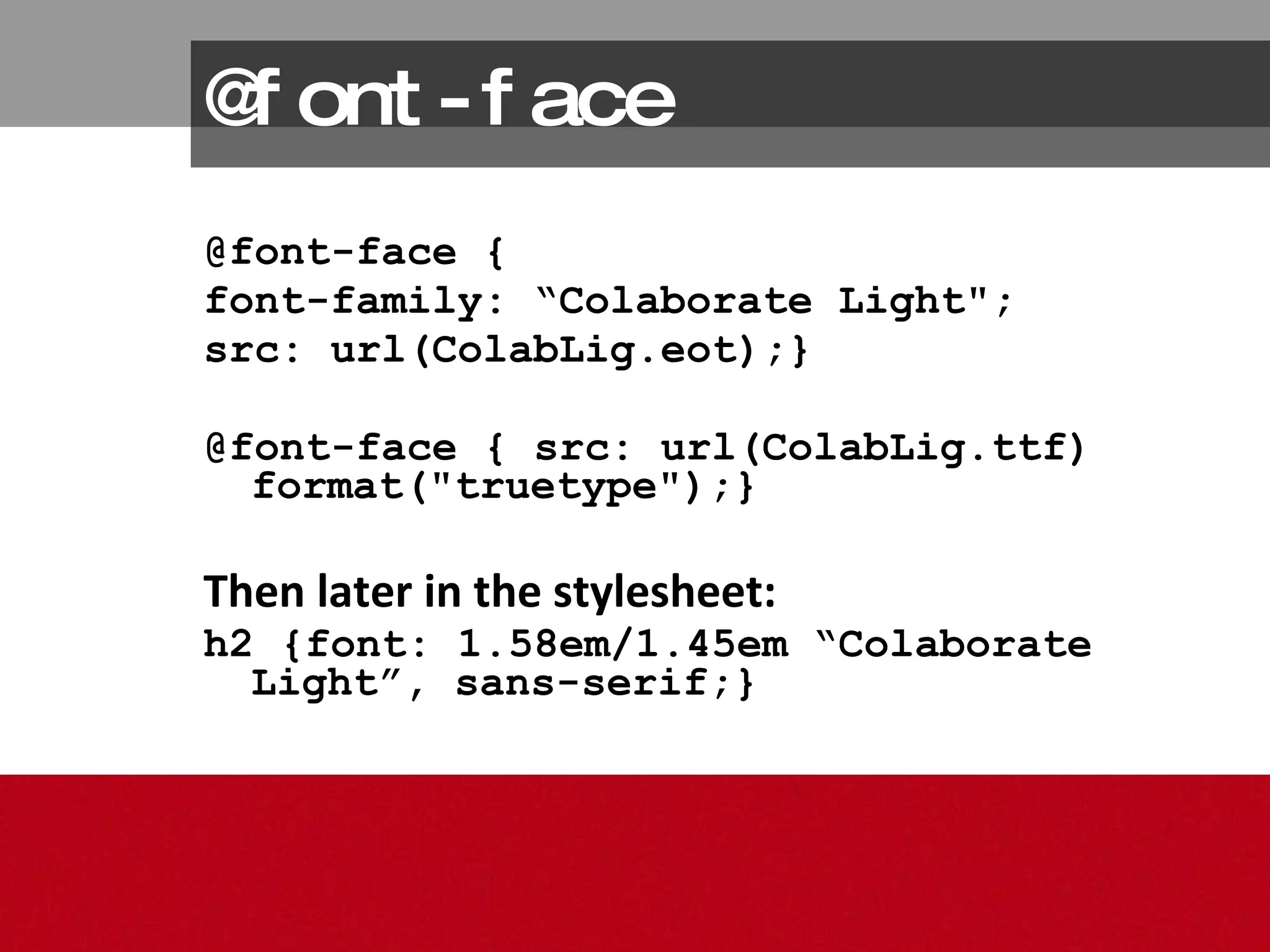 @font-face @font-face {  font-family: “Colaborate Light"; src: url(ColabLig.eot);}  @font-face { src: url(ColabLig.ttf) format("truetype");} Then later in the stylesheet: h2 {font: 1.58em/1.45em “Colaborate Light”, sans-serif;} 