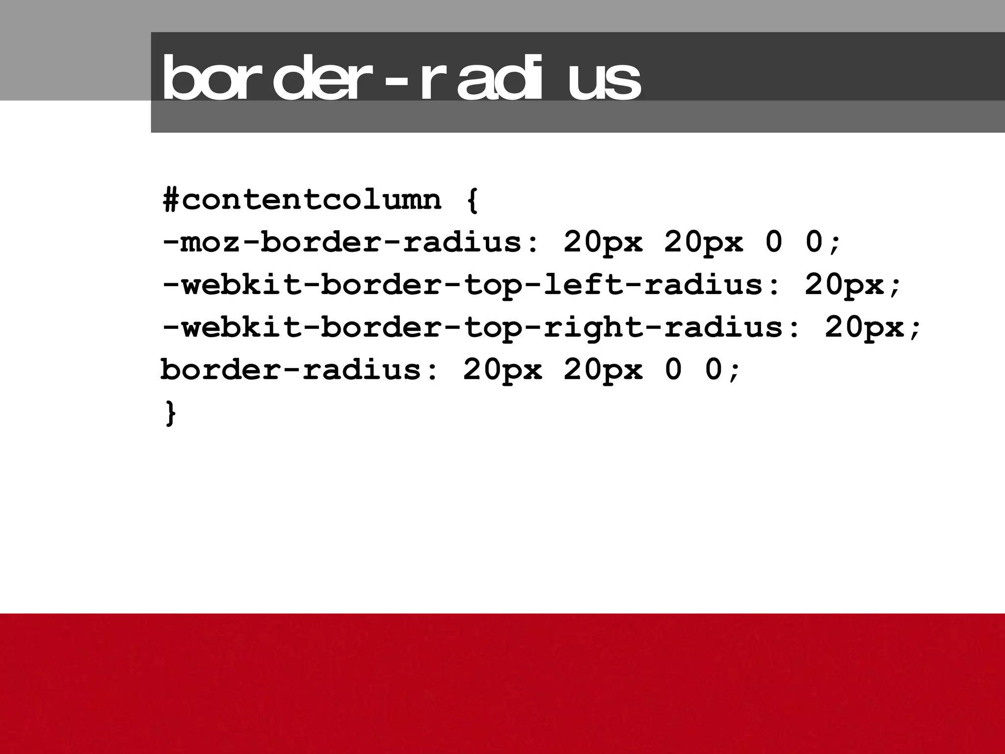 border-radius #contentcolumn { -moz-border-radius: 20px 20px 0 0; -webkit-border-top-left-radius: 20px; -webkit-border-top-right-radius: 20px; border-radius: 20px 20px 0 0; } 