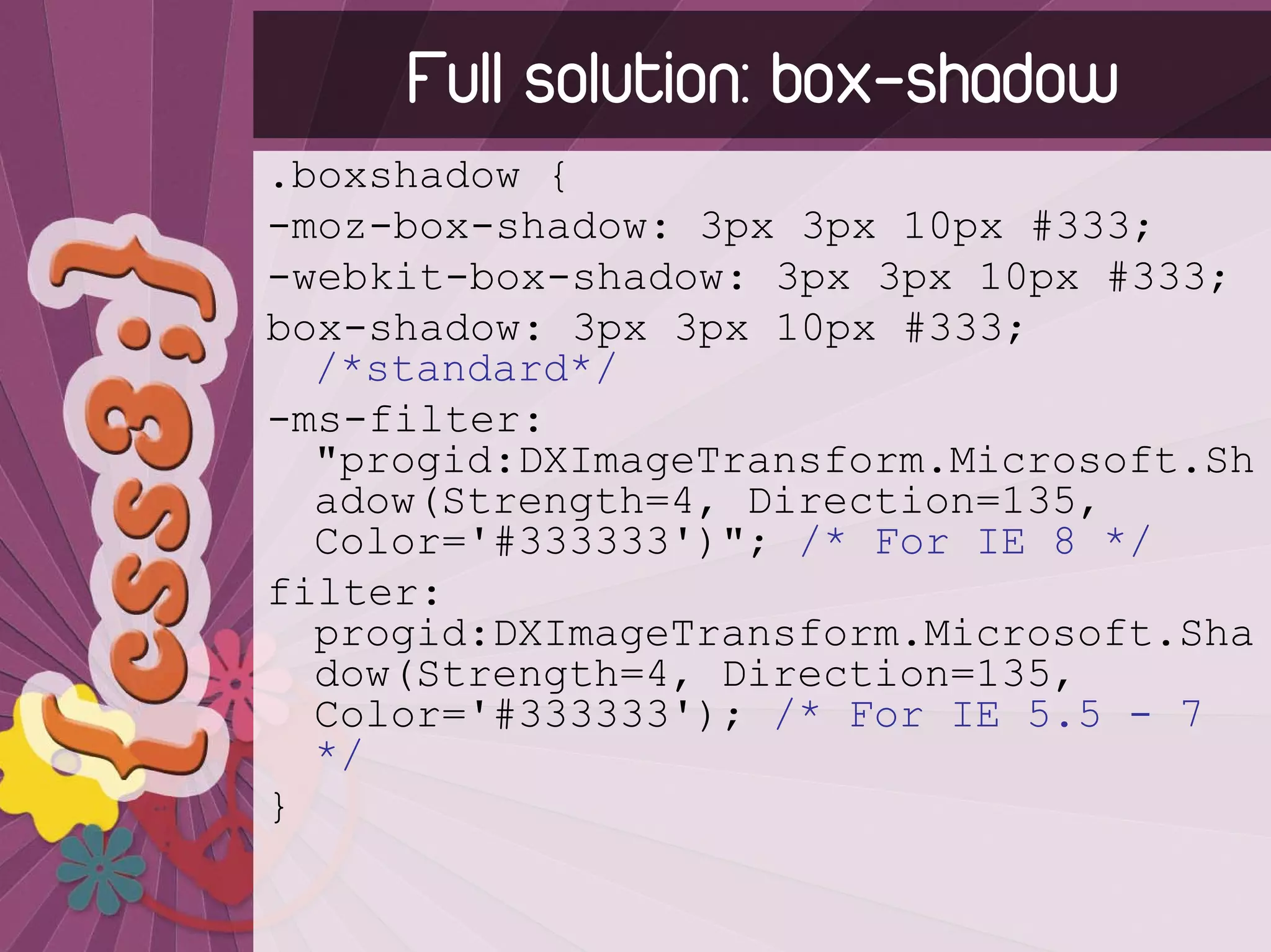 Full solution: box-shadow
.boxshadow {
-moz-box-shadow: 3px 3px 10px #333;
-webkit-box-shadow: 3px 3px 10px #333;
box-shadow: 3px 3px 10px #333;
  /*standard*/
-ms-filter:
  "progid:DXImageTransform.Microsoft.Sh
  adow(Strength=4, Direction=135,
  Color='#333333')"; /* For IE 8 */
filter:
  progid:DXImageTransform.Microsoft.Sha
  dow(Strength=4, Direction=135,
  Color='#333333'); /* For IE 5.5 - 7
  */
}
 